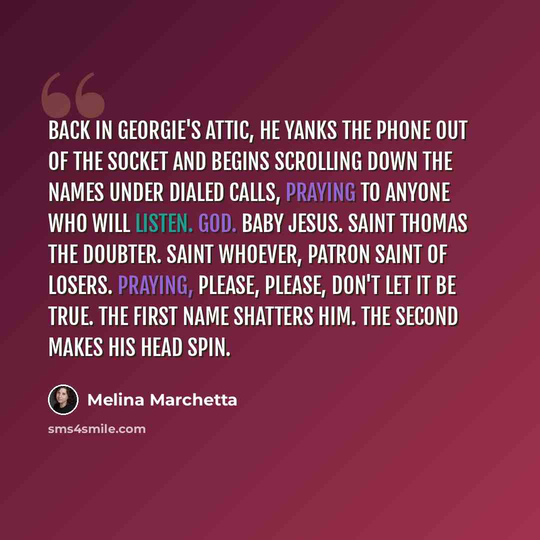 “Back in Georgie's attic, he yanks the phone out of the socket and begins scrolling down the names under dialed calls, praying to anyone who will listen. God. Baby Jesus. Saint Thomas the doubter. Saint Whoever, patron saint of losers. Praying, Please, please, don't let it be true. The first name…” quote by Melina Marchetta