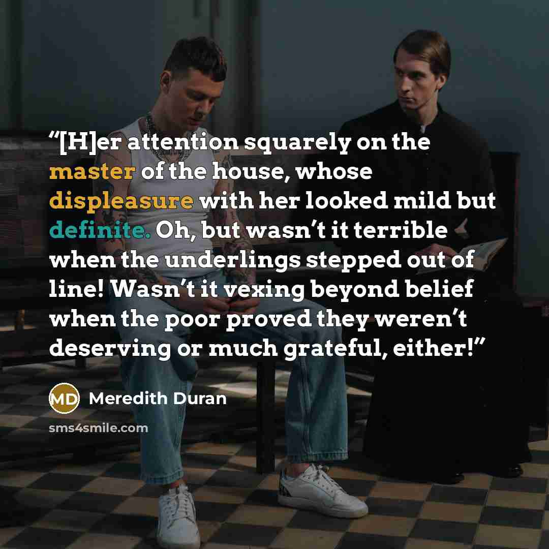 “[H]er attention squarely on the master of the house, whose displeasure with her looked mild but definite. Oh, but wasn’t it terrible when the underlings stepped out of line! Wasn’t it vexing beyond belief when the poor proved they weren’t deserving or much grateful, either!” quote by Meredith Duran