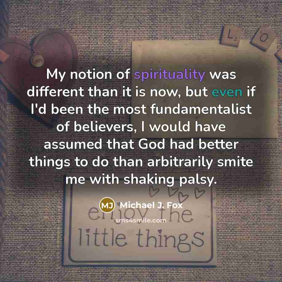 “My notion of spirituality was different than it is now, but even if I'd been the most fundamentalist of believers, I would have assumed that God had better things to do than arbitrarily smite me with shaking palsy.” quote by Michael J. Fox