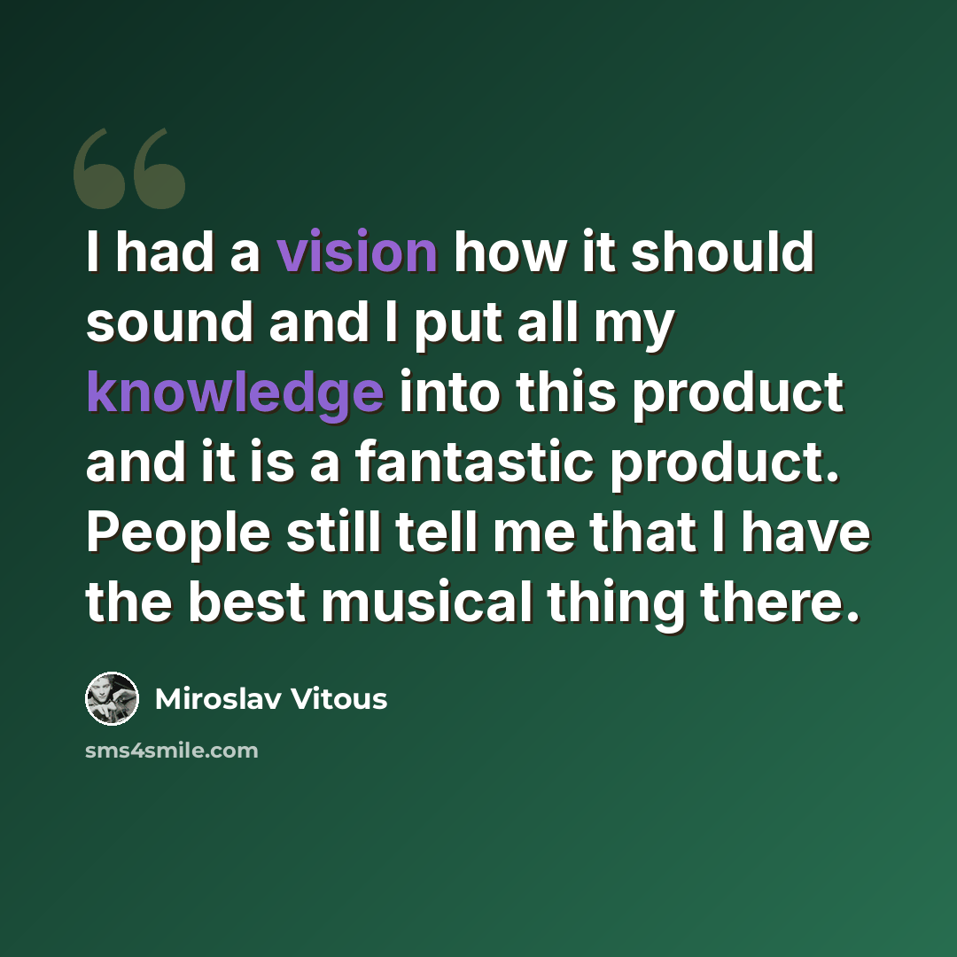 “I had a vision how it should sound and I put all my knowledge into this product and it is a fantastic product. People still tell me that I have the best musical thing there.” quote by Miroslav Vitous