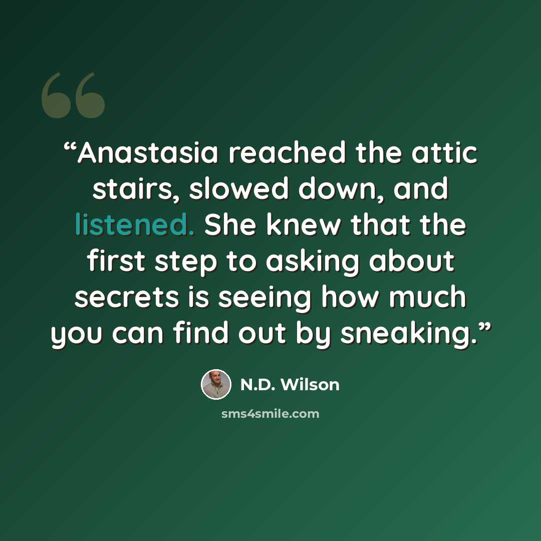 “Anastasia reached the attic stairs, slowed down, and listened. She knew that the first step to asking about secrets is seeing how much you can find out by sneaking.” quote by N.D. Wilson