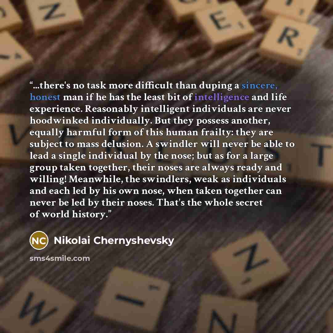 “...there's no task more difficult than duping a sincere, honest man if he has the least bit of intelligence and life experience. Reasonably intelligent individuals are never hoodwinked individually. But they possess another, equally harmful form of this human frailty: they are subject to mass…” quote by Nikolai Chernyshevsky