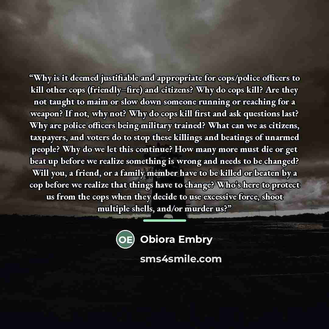“Why is it deemed justifiable and appropriate for cops/police officers to kill other cops (friendly–fire) and citizens? Why do cops kill? Are they not taught to maim or slow down someone running or reaching for a weapon? If not, why not? Why do cops kill first and ask questions last? Why are police…” quote by Obiora Embry