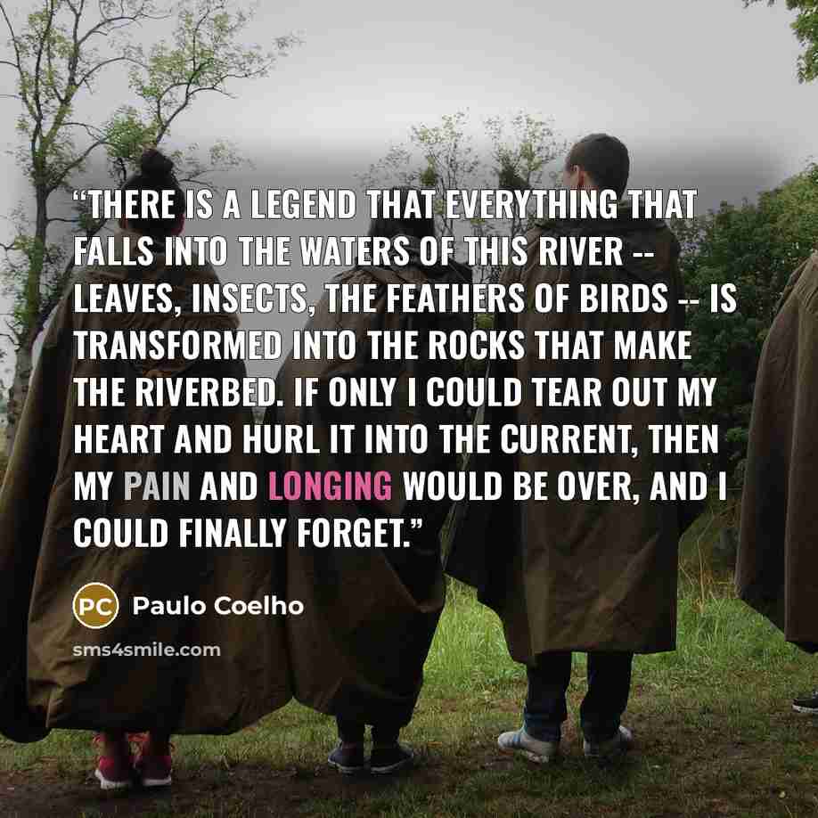 “There is a legend that everything that falls into the waters of this river -- leaves, insects, the feathers of birds -- is transformed into the rocks that make the riverbed. If only I could tear out my heart and hurl it into the current, then my pain and longing would be over, and I could finally…” quote by Paulo Coelho