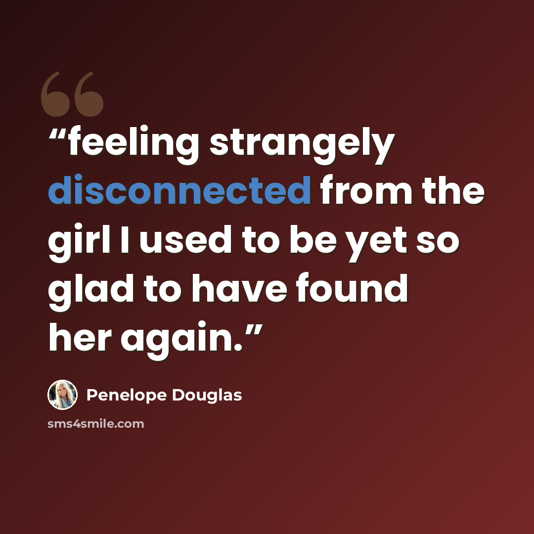 “feeling strangely disconnected from the girl I used to be yet so glad to have found her again.” quote by Penelope Douglas