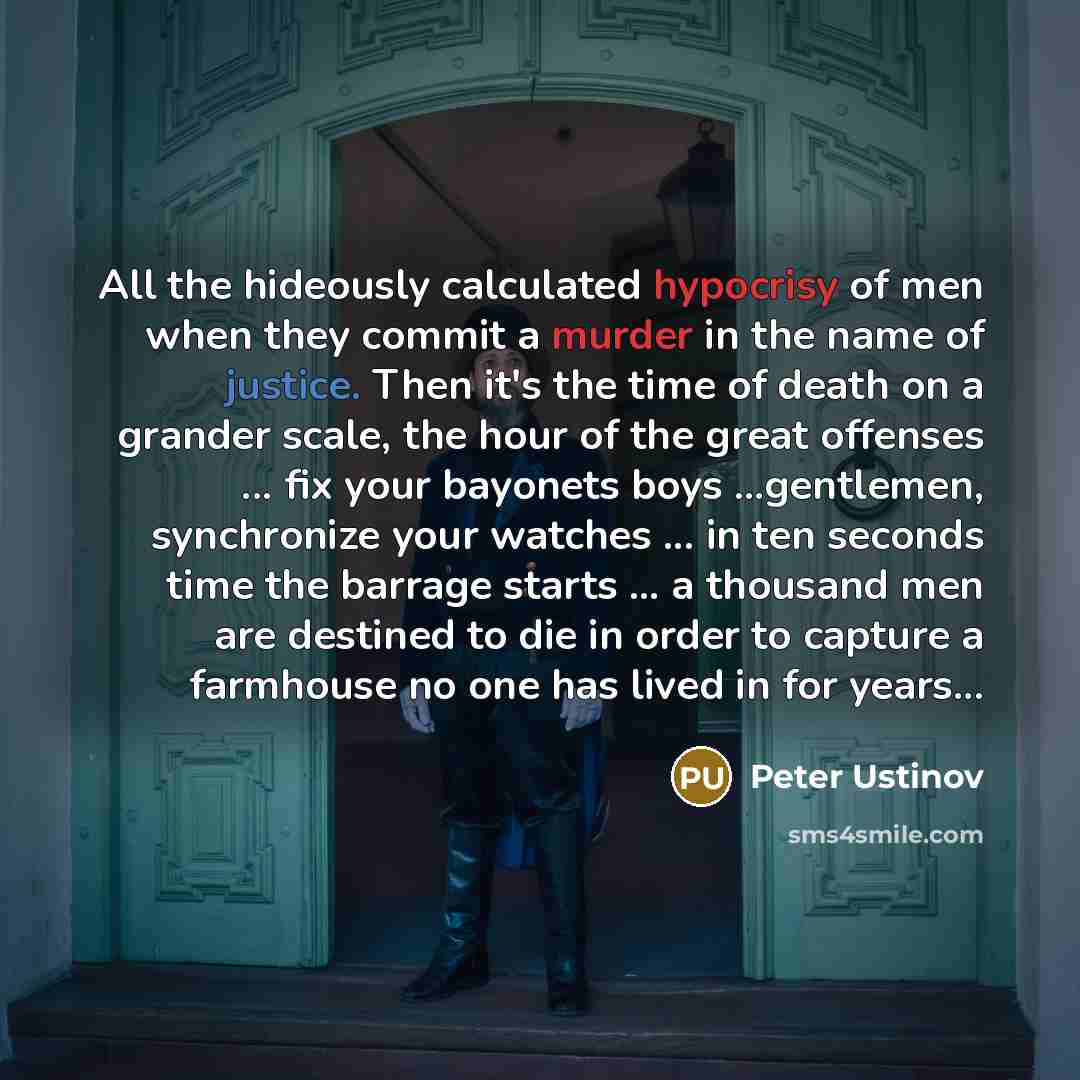 “All the hideously calculated hypocrisy of men when they commit a murder in the name of justice. Then it's the time of death on a grander scale, the hour of the great offenses ... fix your bayonets boys ...gentlemen, synchronize your watches ... in ten seconds time the barrage starts ... a thousand…” quote by Peter Ustinov