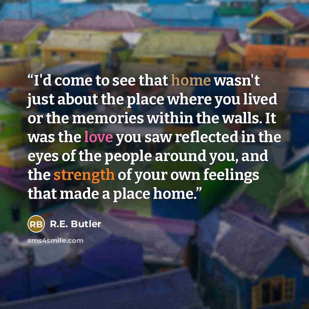“I'd come to see that home wasn't just about the place where you lived or the memories within the walls. It was the love you saw reflected in the eyes of the people around you, and the strength of your own feelings that made a place home.” quote by R.E. Butler