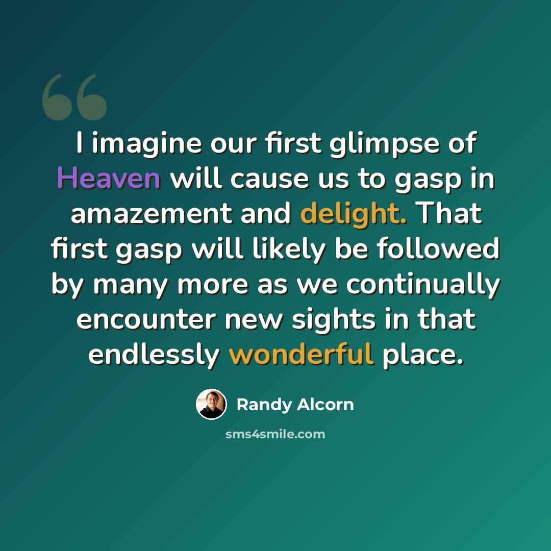 “I imagine our first glimpse of Heaven will cause us to gasp in amazement and delight. That first gasp will likely be followed by many more as we continually encounter new sights in that endlessly wonderful place.” quote by Randy Alcorn