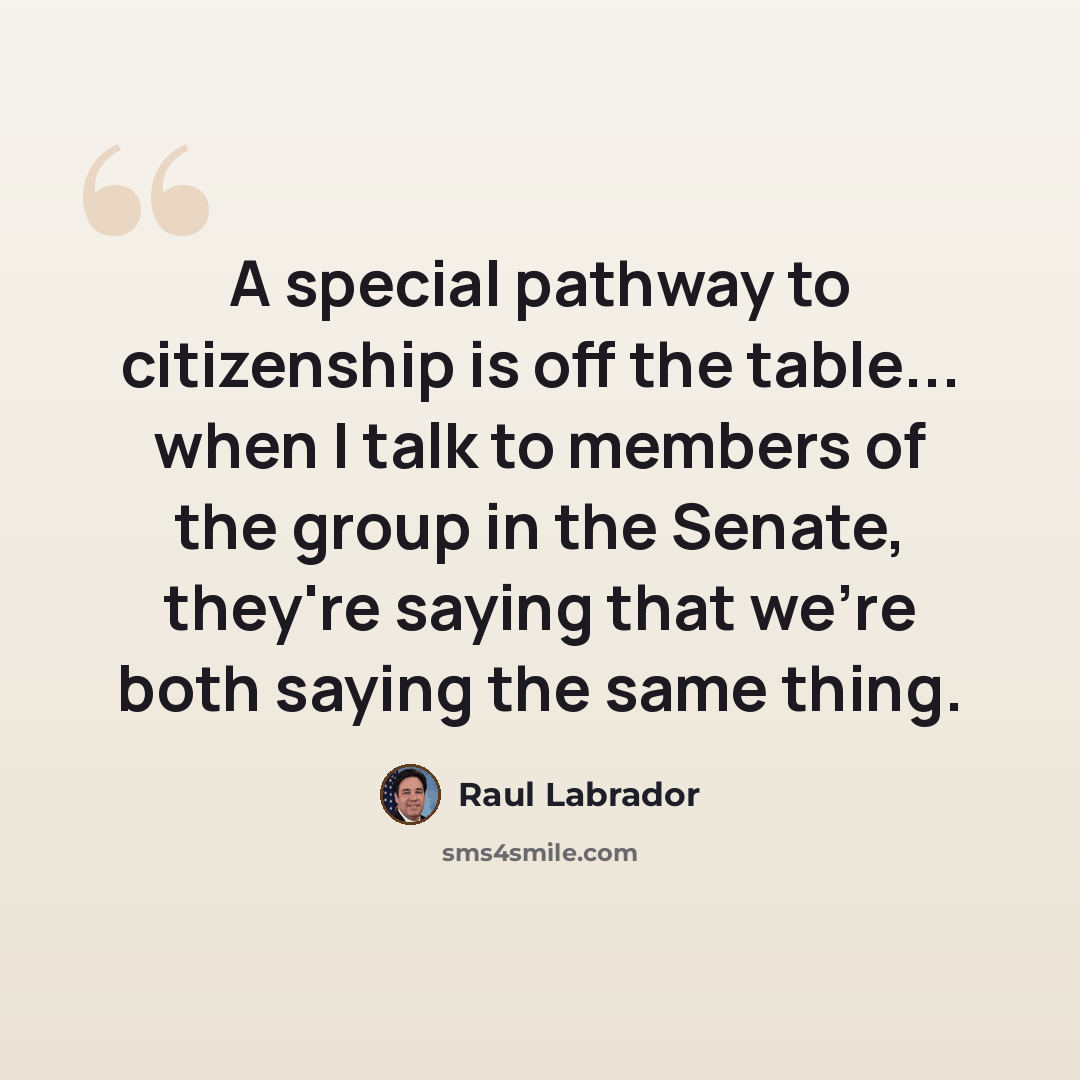 “A special pathway to citizenship is off the table... when I talk to members of the group in the Senate, they're saying that we're both saying the same thing.” quote by Raul Labrador
