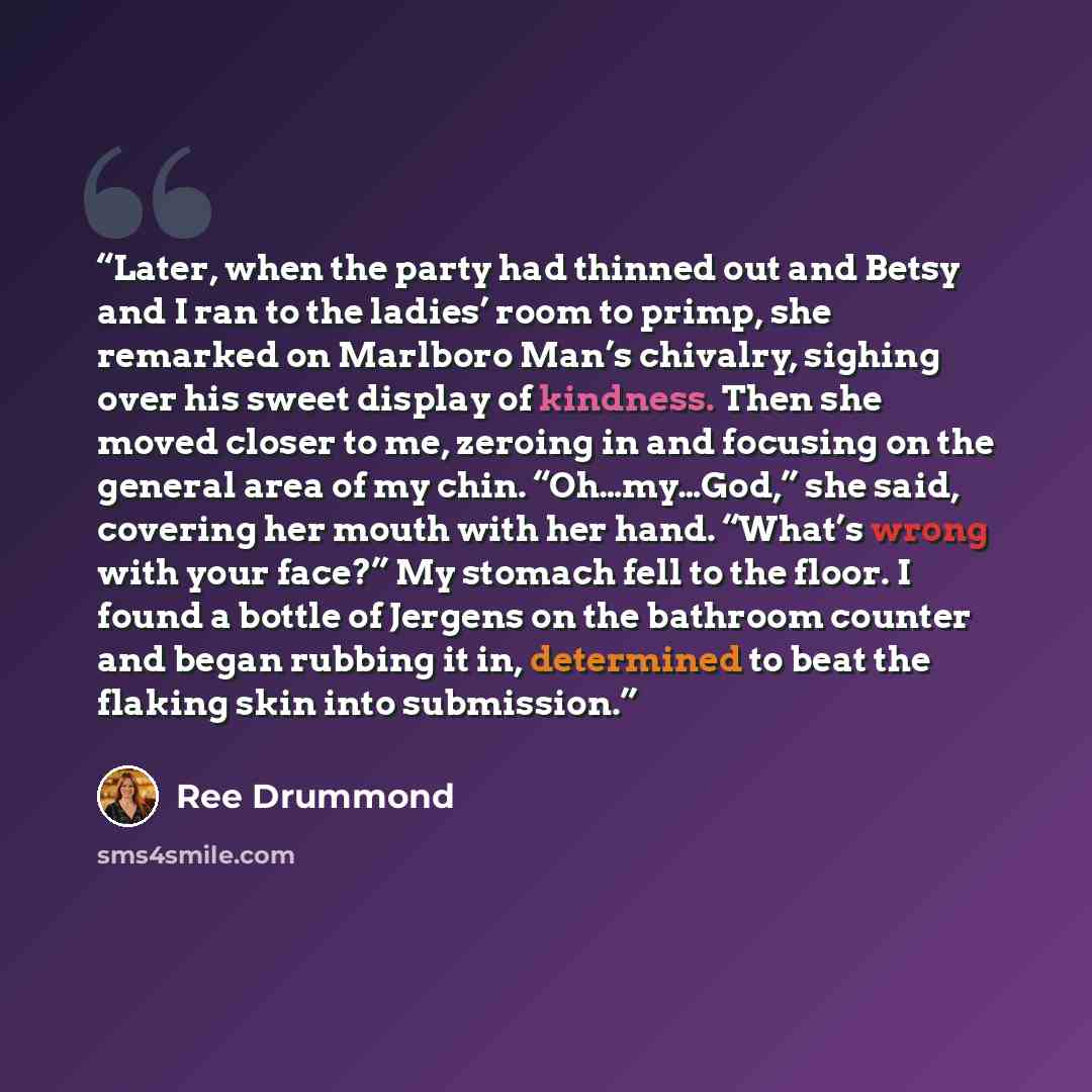 “Later, when the party had thinned out and Betsy and I ran to the ladies’ room to primp, she remarked on Marlboro Man’s chivalry, sighing over his sweet display of kindness. Then she moved closer to me, zeroing in and focusing on the general area of my chin. “Oh…my…God,” she said, covering her…” quote by Ree Drummond