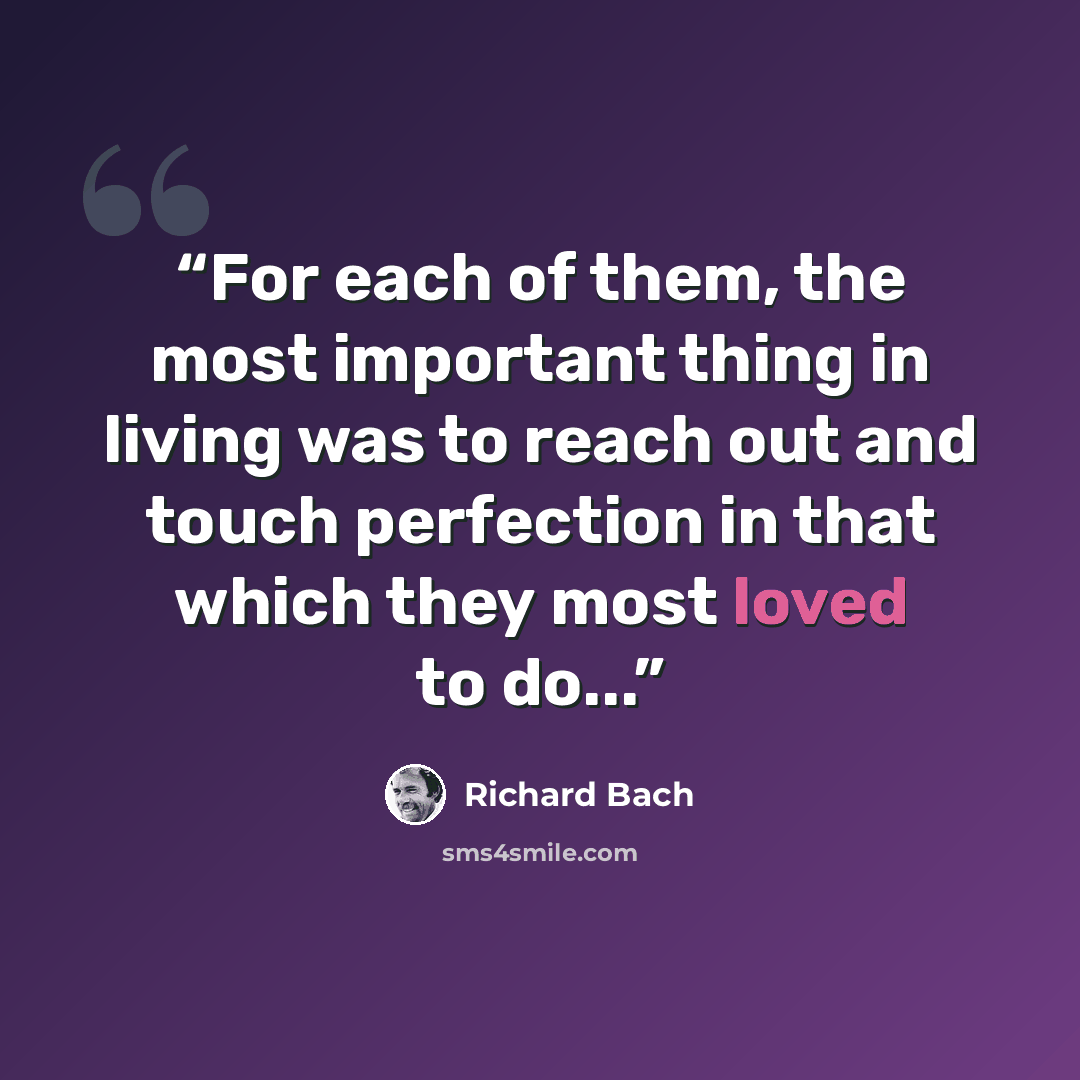 “For each of them, the most important thing in living was to reach out and touch perfection in that which they most loved to do...” quote by Richard Bach