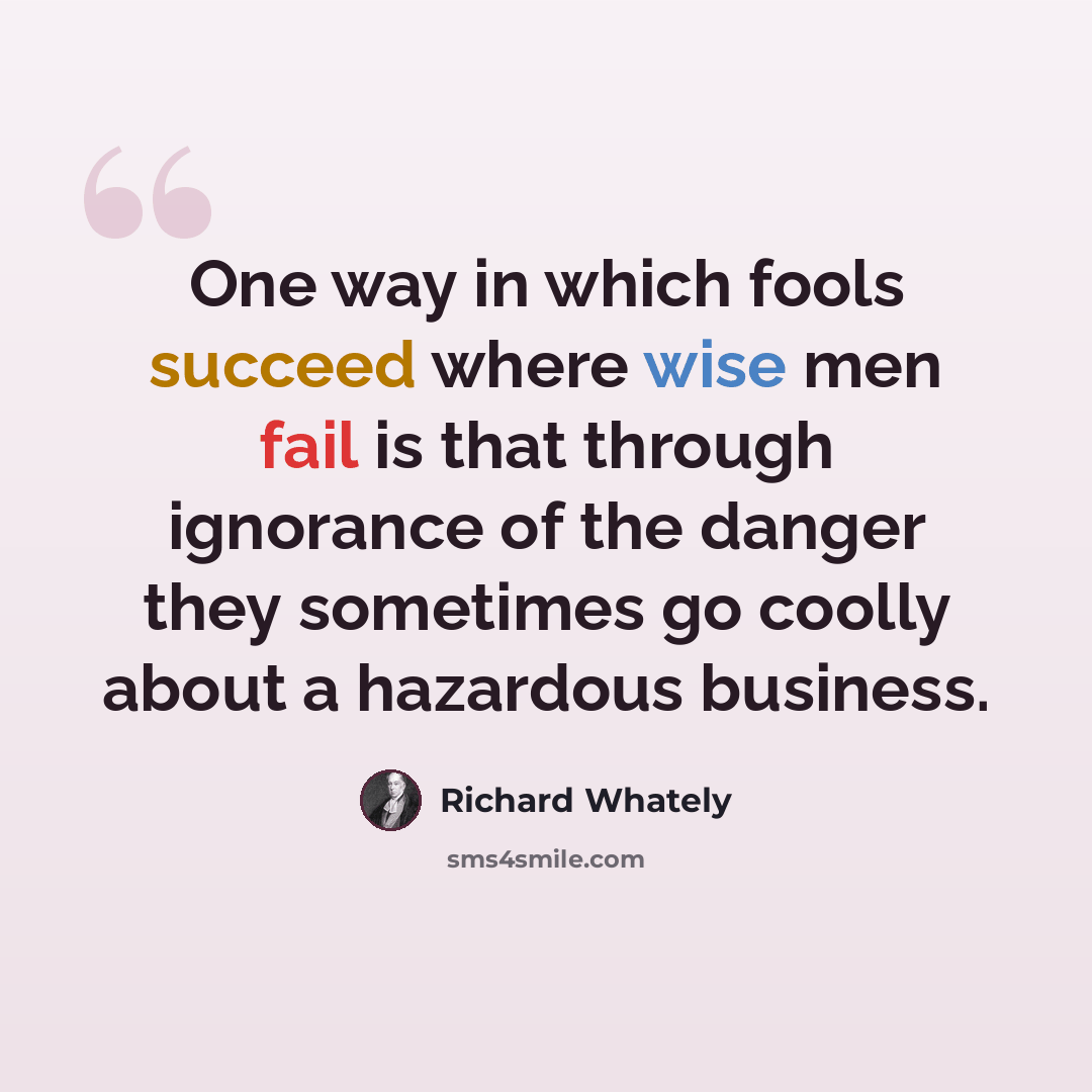 “One way in which fools succeed where wise men fail is that through ignorance of the danger they sometimes go coolly about a hazardous business.” quote by Richard Whately