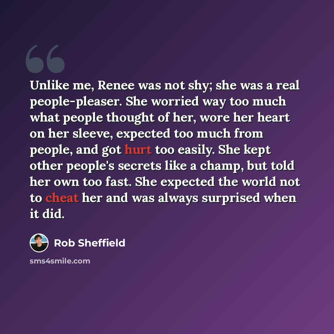 “Unlike me, Renee was not shy; she was a real people-pleaser. She worried way too much what people thought of her, wore her heart on her sleeve, expected too much from people, and got hurt too easily. She kept other people's secrets like a champ, but told her own too fast. She expected the world…” quote by Rob Sheffield
