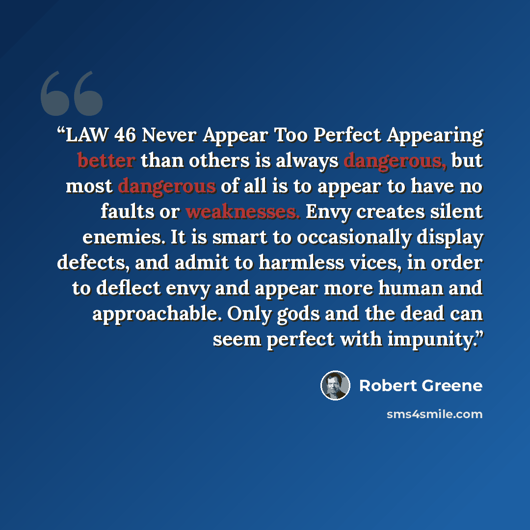“LAW 46 Never Appear Too Perfect Appearing better than others is always dangerous, but most dangerous of all is to appear to have no faults or weaknesses. Envy creates silent enemies. It is smart to occasionally display defects, and admit to harmless vices, in order to deflect envy and appear more…” quote by Robert Greene
