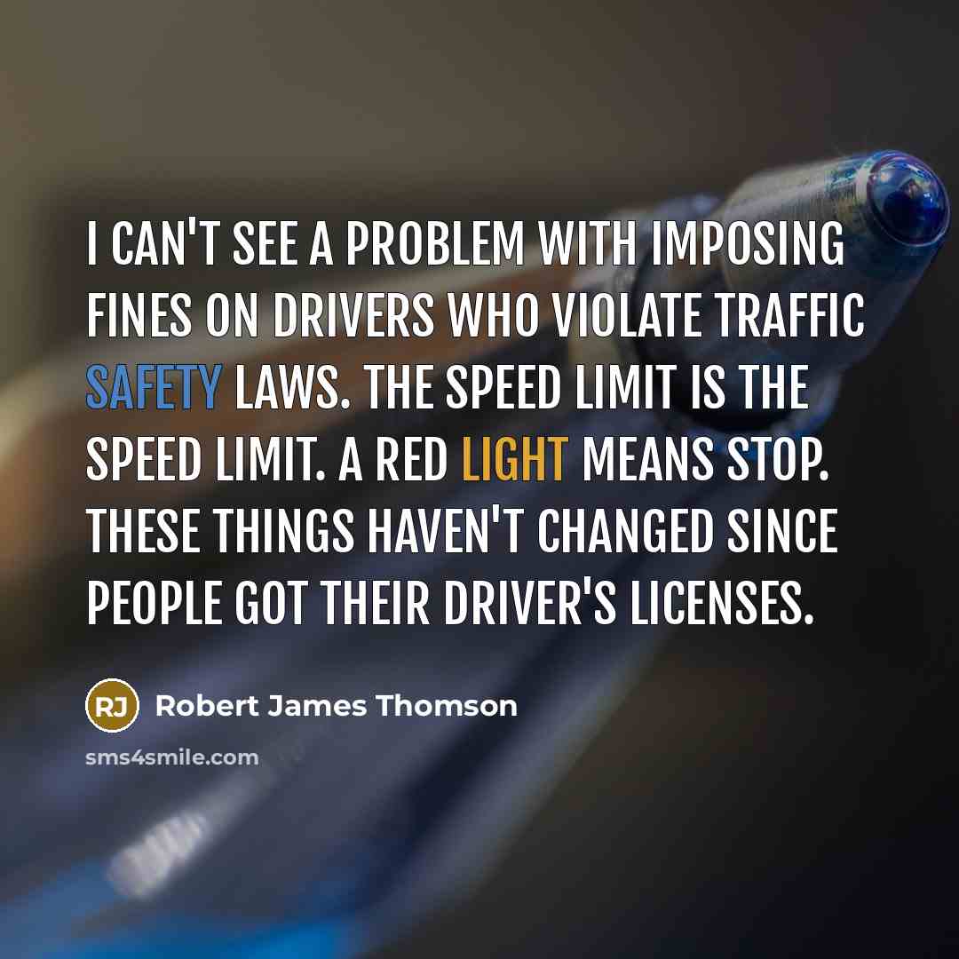 “I can't see a problem with imposing fines on drivers who violate traffic safety laws. The speed limit is the speed limit. A red light means stop. These things haven't changed since people got their driver's licenses.” quote by Robert James Thomson