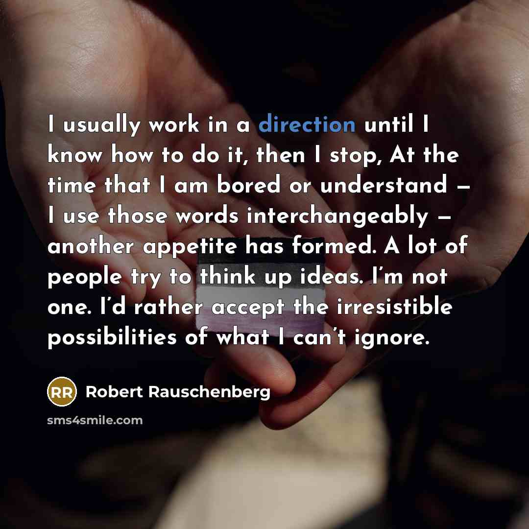“I usually work in a direction until I know how to do it, then I stop, At the time that I am bored or understand — I use those words interchangeably — another appetite has formed. A lot of people try to think up ideas. I’m not one. I’d rather accept the irresistible possibilities of what I can’t…” quote by Robert Rauschenberg