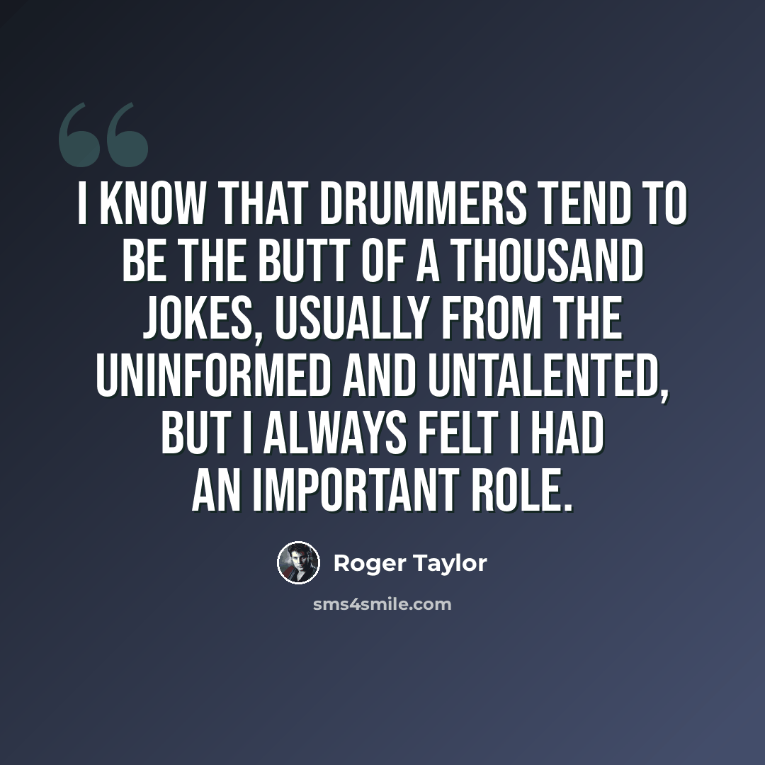“I know that drummers tend to be the butt of a thousand jokes, usually from the uninformed and untalented, but I always felt I had an important role.” quote by Roger Taylor