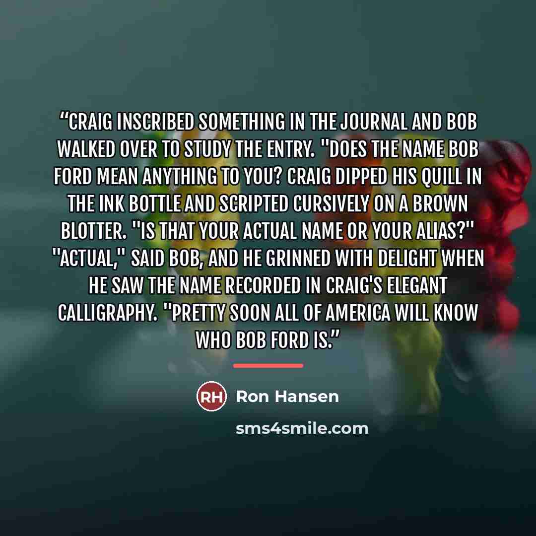 “Craig inscribed something in the journal and Bob walked over to study the entry. "Does the name Bob Ford mean anything to you? Craig dipped his quill in the ink bottle and scripted cursively on a brown blotter. "Is that your actual name or your alias?" "Actual," said Bob, and he grinned with…” quote by Ron Hansen