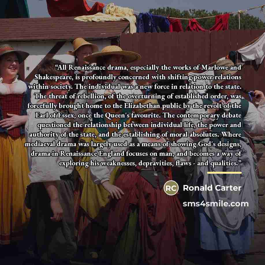 “All Renaissance drama, especially the works of Marlowe and Shakespeare, is profoundly concerned with shifting power relations within society. The individual was a new force in relation to the state. The threat of rebellion, of the overturning of established order, was forcefully brought home to…” quote by Ronald Carter