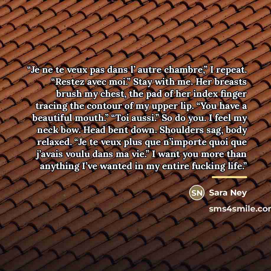 “Je ne te veux pas dans l’ autre chambre,” I repeat. “Restez avec moi.” Stay with me. Her breasts brush my chest, the pad of her index finger tracing the contour of my upper lip. “You have a beautiful mouth.” “Toi aussi.” So do you. I feel my neck bow. Head bent down. Shoulders sag, body relaxed…” quote by Sara Ney