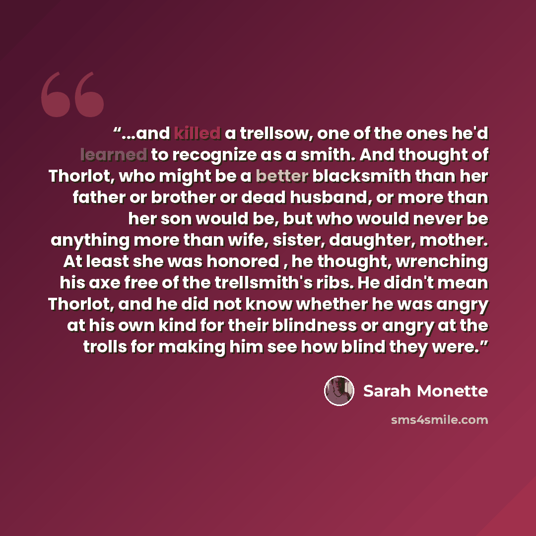 “...and killed a trellsow, one of the ones he'd learned to recognize as a smith. And thought of Thorlot, who might be a better blacksmith than her father or brother or dead husband, or more than her son would be, but who would never be anything more than wife, sister, daughter, mother. At least she…” quote by Sarah Monette