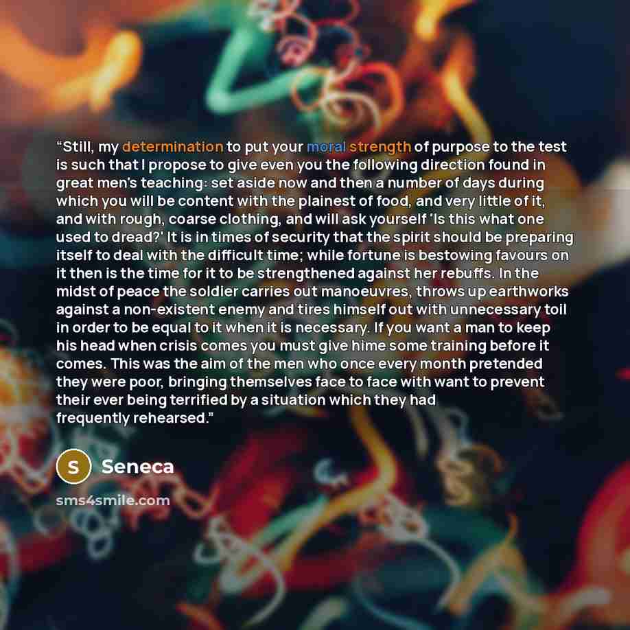 “Still, my determination to put your moral strength of purpose to the test is such that I propose to give even you the following direction found in great men's teaching: set aside now and then a number of days during which you will be content with the plainest of food, and very little of it, and…” quote by Seneca