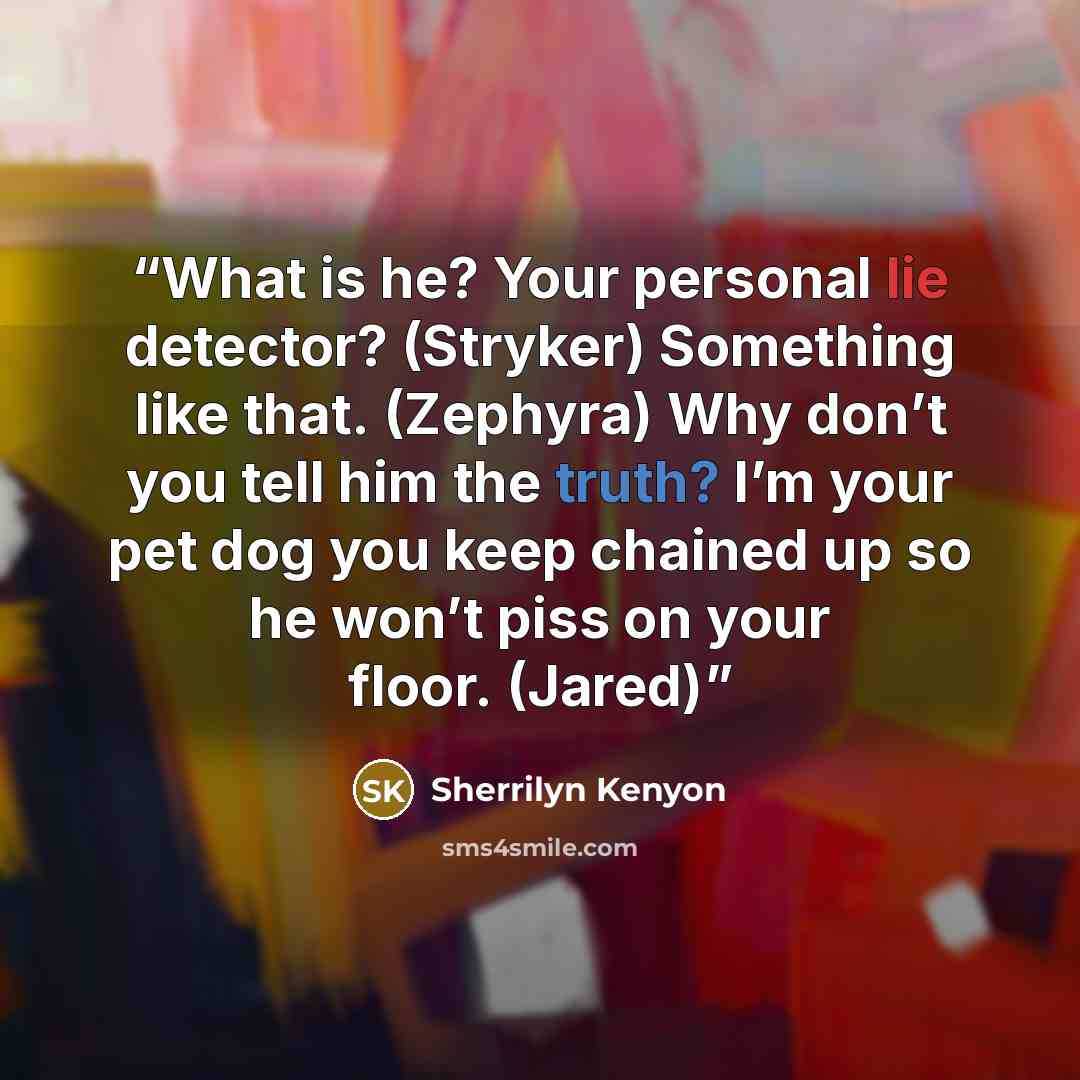 “What is he? Your personal lie detector? (Stryker) Something like that. (Zephyra) Why don’t you tell him the truth? I’m your pet dog you keep chained up so he won’t piss on your floor. (Jared)” quote by Sherrilyn Kenyon