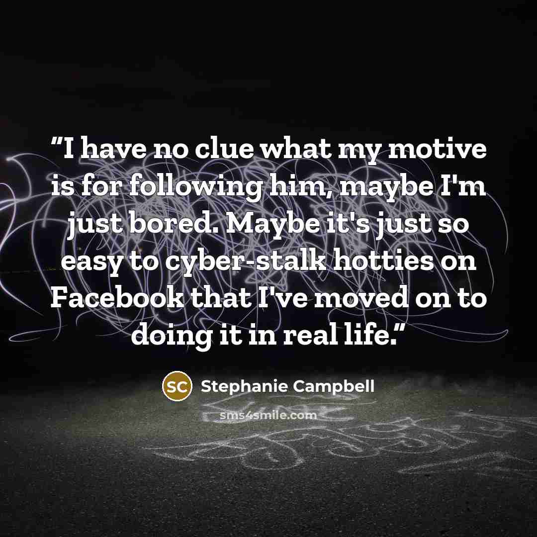 “I have no clue what my motive is for following him, maybe I'm just bored. Maybe it's just so easy to cyber-stalk hotties on Facebook that I've moved on to doing it in real life.” quote by Stephanie Campbell