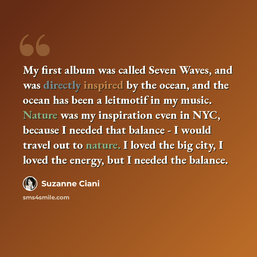 “My first album was called Seven Waves, and was directly inspired by the ocean, and the ocean has been a leitmotif in my music. Nature was my inspiration even in NYC, because I needed that balance - I would travel out to nature. I loved the big city, I loved the energy, but I needed the balance.” quote by Suzanne Ciani