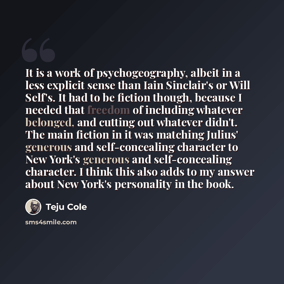 “It is a work of psychogeography, albeit in a less explicit sense than Iain Sinclair's or Will Self's. It had to be fiction though, because I needed that freedom of including whatever belonged, and cutting out whatever didn't. The main fiction in it was matching Julius' generous and self-concealing…” quote by Teju Cole