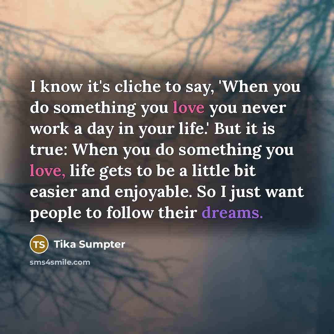 “I know it's cliche to say, 'When you do something you love you never work a day in your life.' But it is true: When you do something you love, life gets to be a little bit easier and enjoyable. So I just want people to follow their dreams.” quote by Tika Sumpter