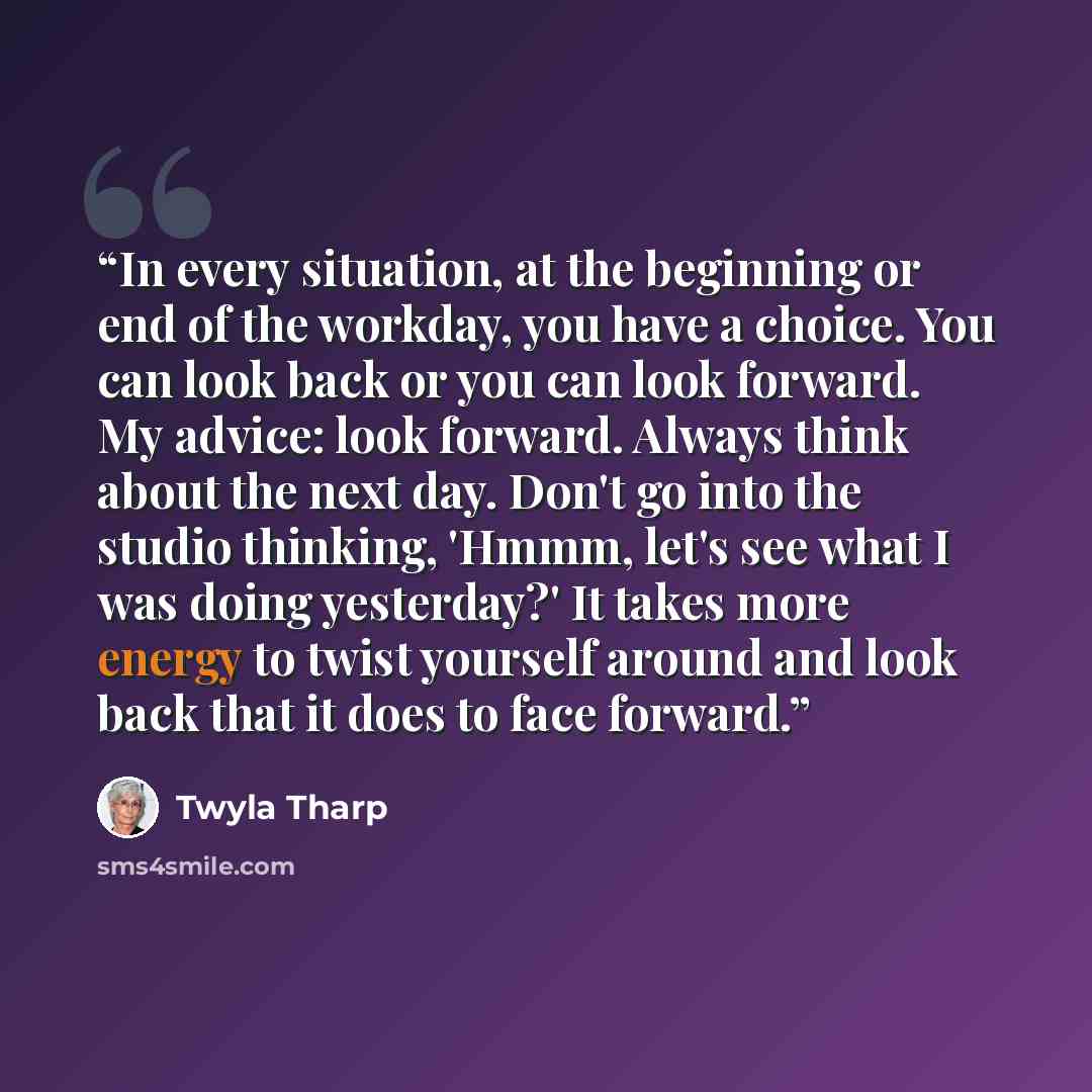 “In every situation, at the beginning or end of the workday, you have a choice. You can look back or you can look forward. My advice: look forward. Always think about the next day. Don't go into the studio thinking, 'Hmmm, let's see what I was doing yesterday?' It takes more energy to twist…” quote by Twyla Tharp