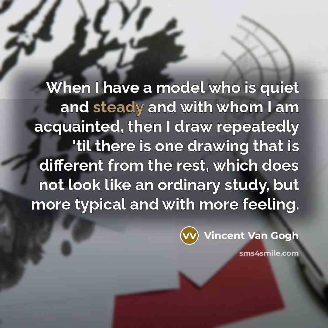“When I have a model who is quiet and steady and with whom I am acquainted, then I draw repeatedly 'til there is one drawing that is different from the rest, which does not look like an ordinary study, but more typical and with more feeling.” quote by Vincent Van Gogh