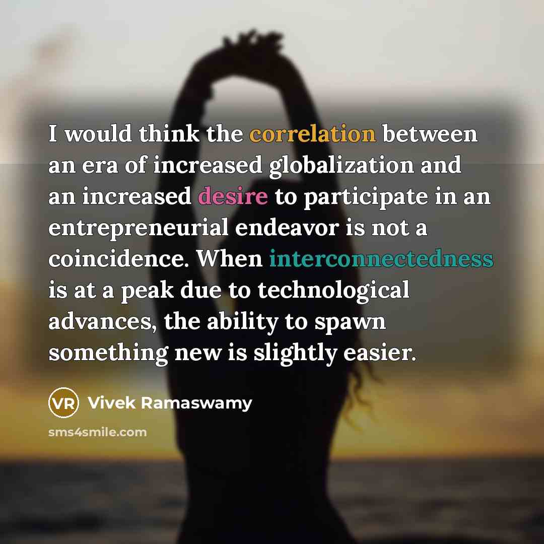 “I would think the correlation between an era of increased globalization and an increased desire to participate in an entrepreneurial endeavor is not a coincidence. When interconnectedness is at a peak due to technological advances, the ability to spawn something new is slightly easier.” quote by Vivek Ramaswamy