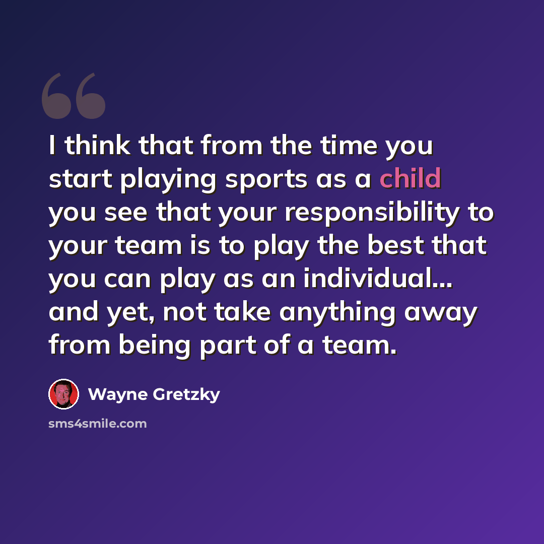 “I think that from the time you start playing sports as a child you see that your responsibility to your team is to play the best that you can play as an individual... and yet, not take anything away from being part of a team.” quote by Wayne Gretzky