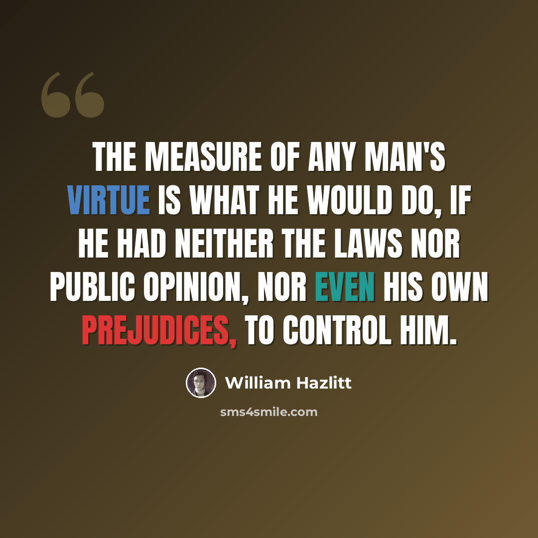 “The measure of any man's virtue is what he would do, if he had neither the laws nor public opinion, nor even his own prejudices, to control him.” quote by William Hazlitt