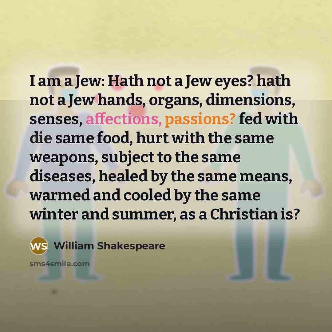 “I am a Jew: Hath not a Jew eyes? hath not a Jew hands, organs, dimensions, senses, affections, passions? fed with die same food, hurt with the same weapons, subject to the same diseases, healed by the same means, warmed and cooled by the same winter and summer, as a Christian is?” quote by William Shakespeare
