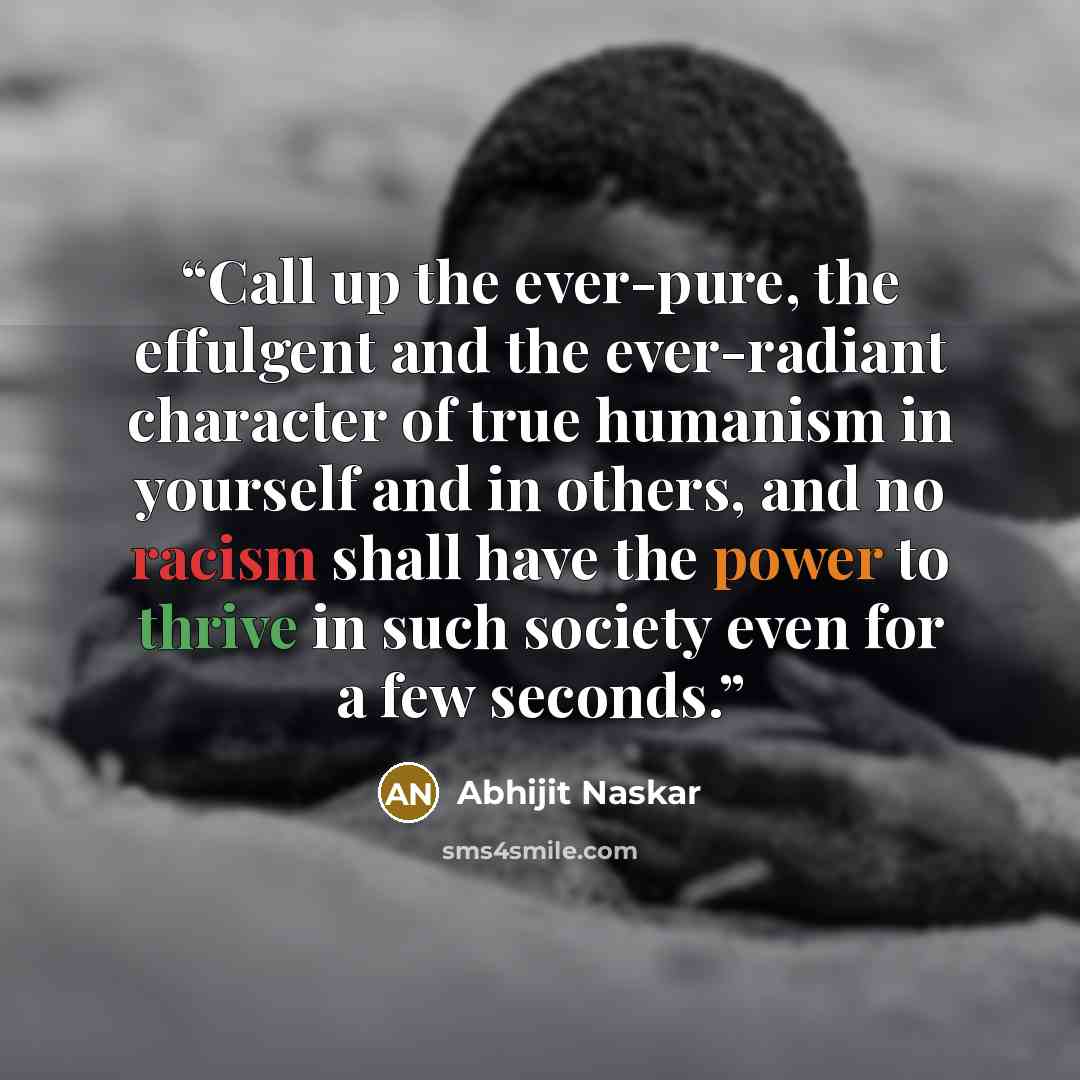 “Call up the ever-pure, the effulgent and the ever-radiant character of true humanism in yourself and in others, and no racism shall have the power to thrive in such society even for a few seconds.” quote by Abhijit Naskar