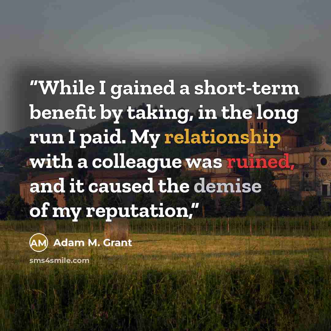 “While I gained a short-term benefit by taking, in the long run I paid. My relationship with a colleague was ruined, and it caused the demise of my reputation,” quote by Adam M. Grant