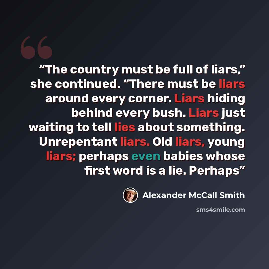 “The country must be full of liars,” she continued. “There must be liars around every corner. Liars hiding behind every bush. Liars just waiting to tell lies about something. Unrepentant liars. Old liars, young liars; perhaps even babies whose first word is a lie. Perhaps” quote by Alexander McCall Smith
