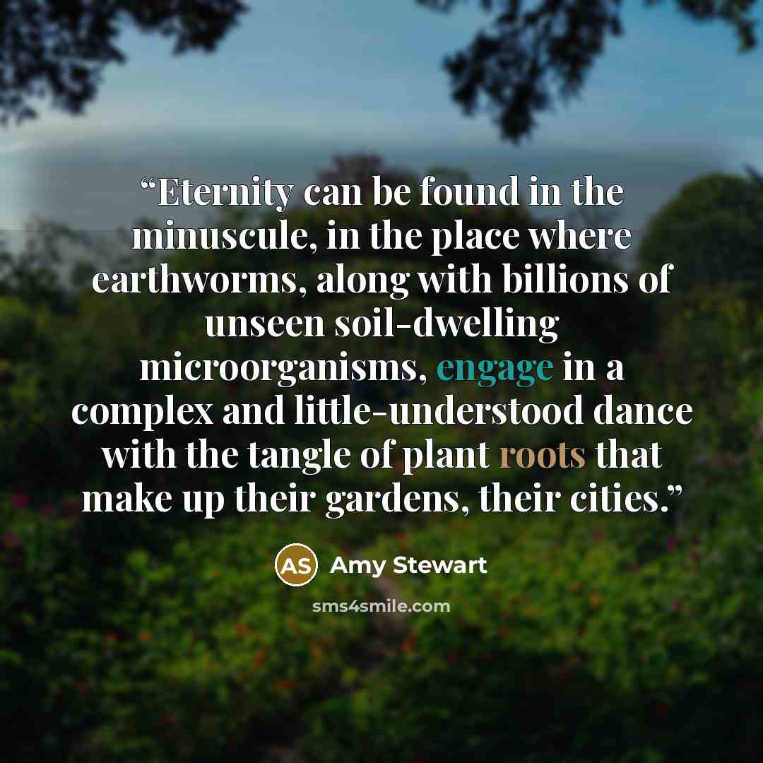 “Eternity can be found in the minuscule, in the place where earthworms, along with billions of unseen soil-dwelling microorganisms, engage in a complex and little-understood dance with the tangle of plant roots that make up their gardens, their cities.” quote by Amy Stewart