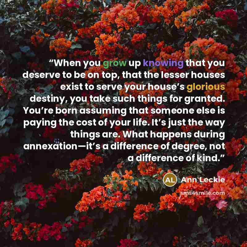 “When you grow up knowing that you deserve to be on top, that the lesser houses exist to serve your house’s glorious destiny, you take such things for granted. You’re born assuming that someone else is paying the cost of your life. It’s just the way things are. What happens during annexation—it’s a…” quote by Ann Leckie