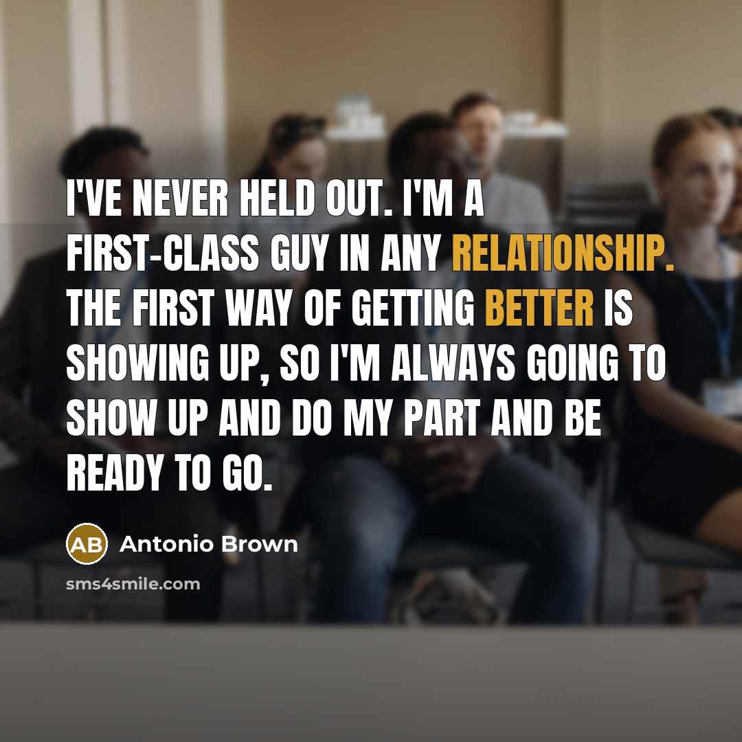 “I've never held out. I'm a first-class guy in any relationship. The first way of getting better is showing up, so I'm always going to show up and do my part and be ready to go.” quote by Antonio Brown