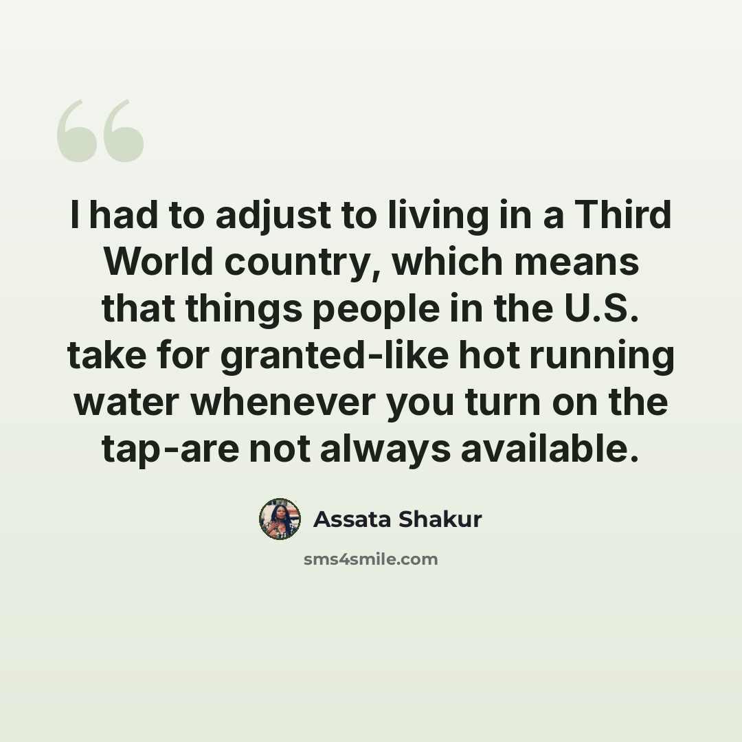 “I had to adjust to living in a Third World country, which means that things people in the U.S. take for granted-like hot running water whenever you turn on the tap-are not always available.” quote by Assata Shakur