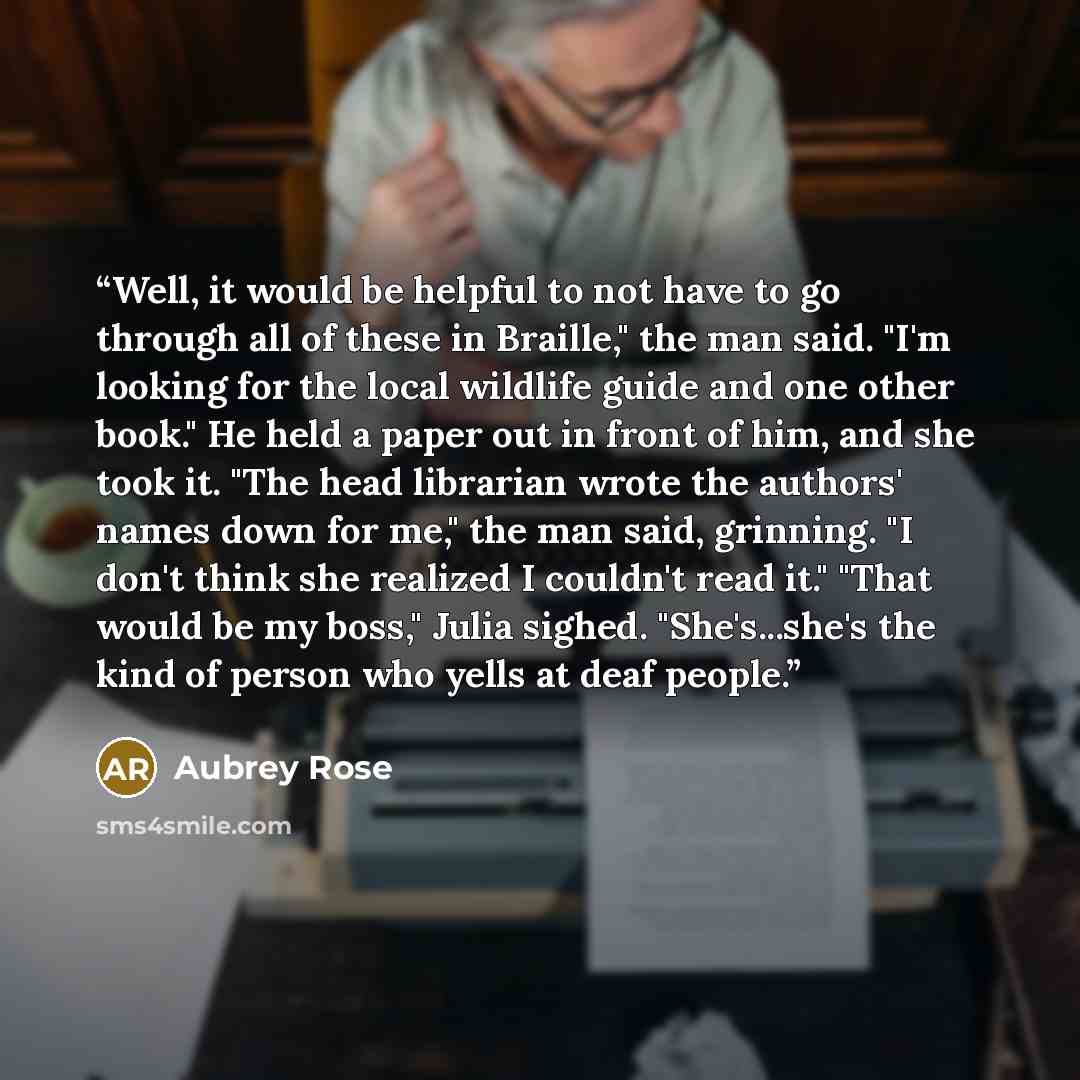 “Well, it would be helpful to not have to go through all of these in Braille," the man said. "I'm looking for the local wildlife guide and one other book." He held a paper out in front of him, and she took it. "The head librarian wrote the authors' names down for me," the man said, grinning. "I…” quote by Aubrey Rose