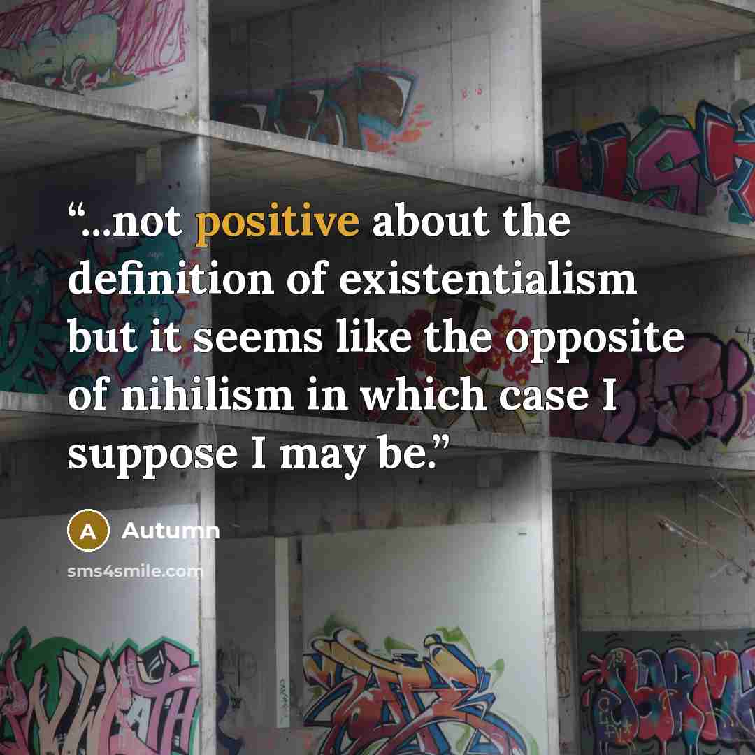 “...not positive about the definition of existentialism but it seems like the opposite of nihilism in which case I suppose I may be.” quote by Autumn