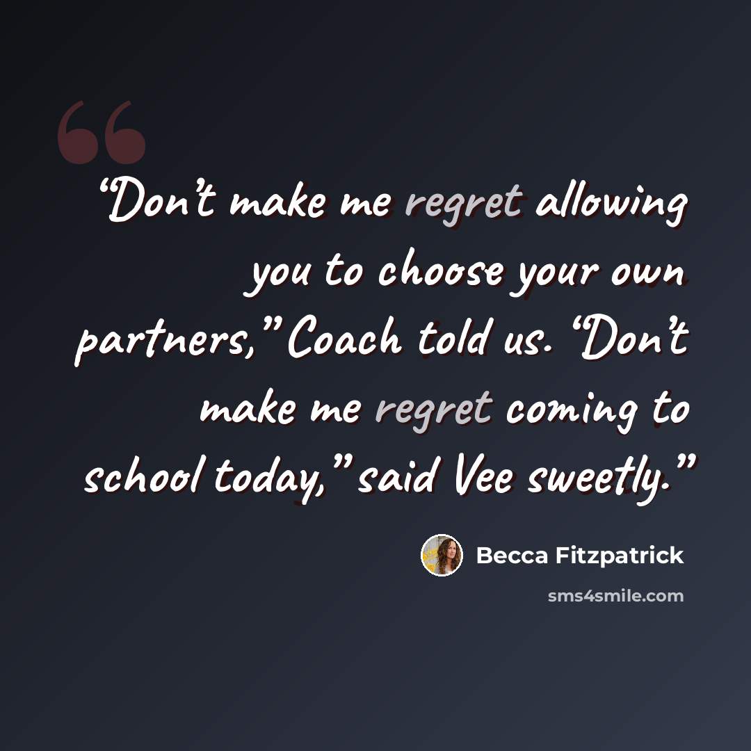 “Don’t make me regret allowing you to choose your own partners,” Coach told us. “Don’t make me regret coming to school today,” said Vee sweetly.” quote by Becca Fitzpatrick