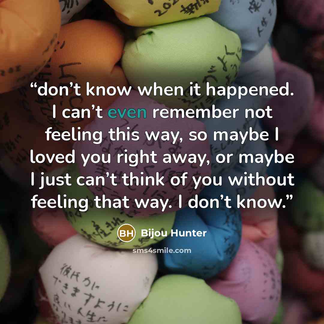 “don’t know when it happened. I can’t even remember not feeling this way, so maybe I loved you right away, or maybe I just can’t think of you without feeling that way. I don’t know.” quote by Bijou Hunter