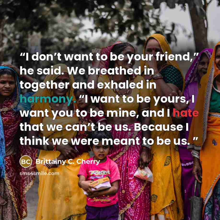 “I don’t want to be your friend,” he said. We breathed in together and exhaled in harmony. “I want to be yours, I want you to be mine, and I hate that we can’t be us. Because I think we were meant to be us.” quote by Brittainy C. Cherry