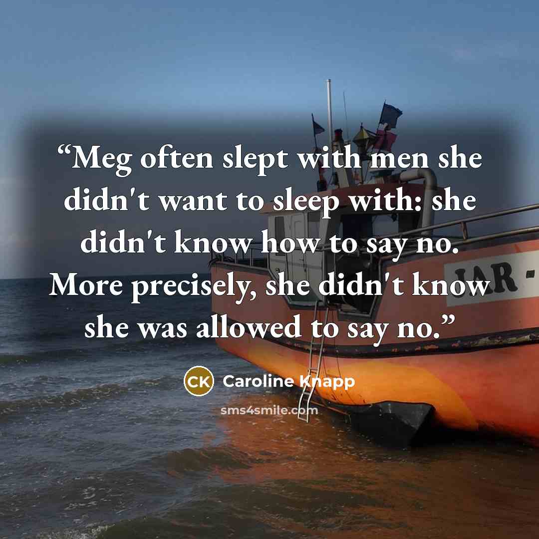 “Meg often slept with men she didn't want to sleep with: she didn't know how to say no. More precisely, she didn't know she was allowed to say no.” quote by Caroline Knapp